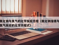 氯化钠与氯气的化学反应方程（氯化钠溶液与氯气反应的化学方程式）