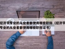 经济学专业的从业者都使用哪些职称（经济学专业的从业者都使用哪些职称证书）