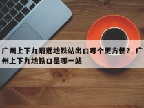 广州上下九附近地铁站出口哪个更方便？ 广州上下九地铁口是哪一站