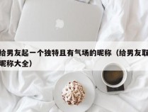 给男友起一个独特且有气场的昵称（给男友取昵称大全）