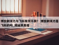 博锐剃须刀与飞科有何不同？ 博锐剃须刀是飞科的吗_揭秘其真相